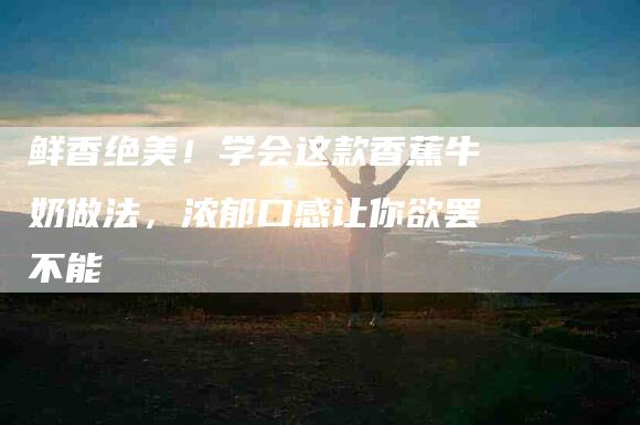 鲜香绝美！学会这款香蕉牛奶做法，浓郁口感让你欲罢不能