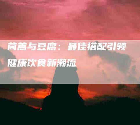 茼蒿与豆腐：最佳搭配引领健康饮食新潮流-住家保姆月嫂服务_家政保洁钟点工家政服务_速上门月嫂网首页