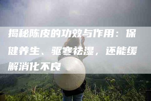 揭秘陈皮的功效与作用：保健养生、驱寒祛湿，还能缓解消化不良-住家保姆月嫂服务_家政保洁钟点工家政服务_速上门月嫂网首页