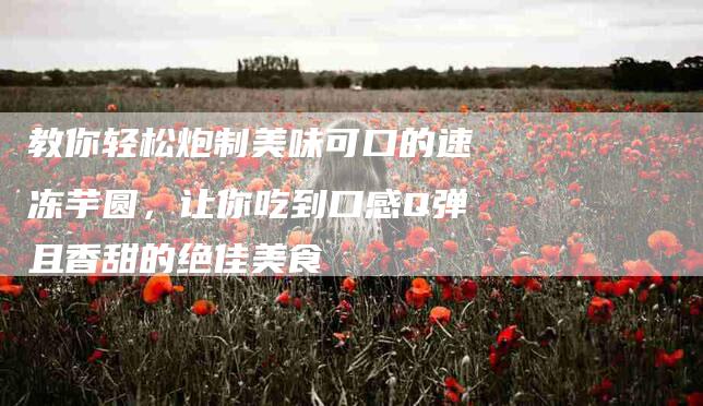 教你轻松炮制美味可口的速冻芋圆，让你吃到口感Q弹且香甜的绝佳美食-住家保姆月嫂服务_家政保洁钟点工家政服务_速上门月嫂网首页