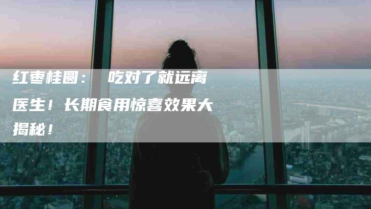 红枣桂圆： 吃对了就远离医生！长期食用惊喜效果大揭秘！