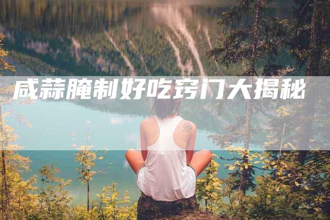 咸蒜腌制好吃窍门大揭秘-住家保姆月嫂服务_家政保洁钟点工家政服务_速上门月嫂网首页