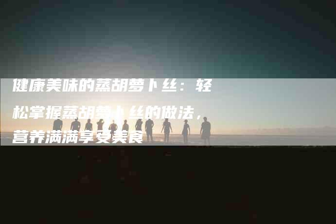 健康美味的蒸胡萝卜丝：轻松掌握蒸胡萝卜丝的做法，营养满满享受美食