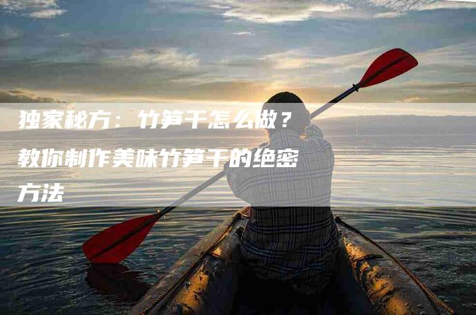 独家秘方：竹笋干怎么做？教你制作美味竹笋干的绝密方法-住家保姆月嫂服务_家政保洁钟点工家政服务_速上门月嫂网首页