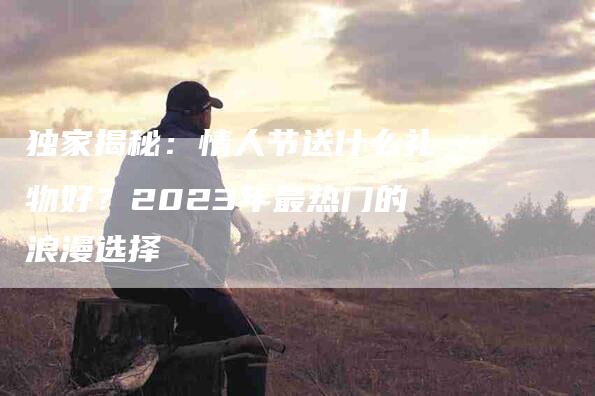 独家揭秘：情人节送什么礼物好？2023年最热门的浪漫选择-住家保姆月嫂服务_家政保洁钟点工家政服务_速上门月嫂网首页