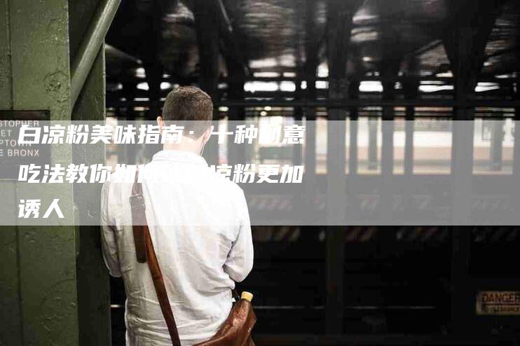 白凉粉美味指南：十种创意吃法教你如何让白凉粉更加诱人-住家保姆月嫂服务_家政保洁钟点工家政服务_速上门月嫂网首页