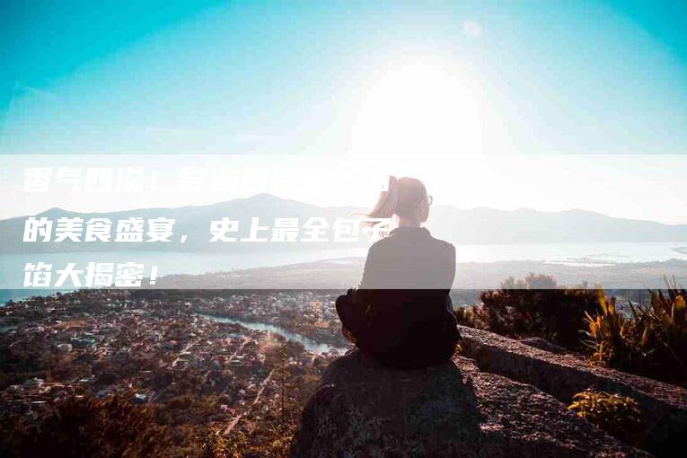 香气四溢!尝遍各种包子馅的美食盛宴,史上最全包子馅大揭密!-住家保姆月嫂服务_家政保洁钟点工家政服务_速上门月嫂网首页