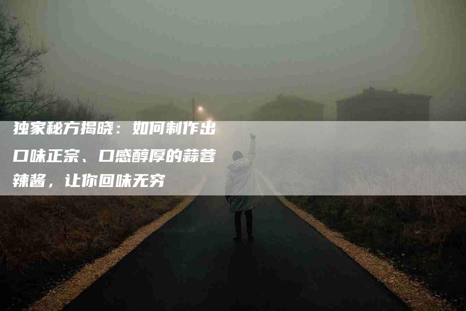 独家秘方揭晓：如何制作出口味正宗、口感醇厚的蒜蓉辣酱，让你回味无穷-住家保姆月嫂服务_家政保洁钟点工家政服务_速上门月嫂网首页