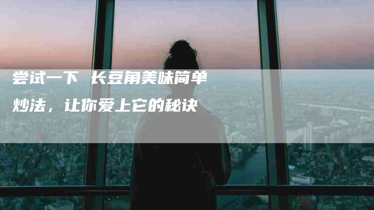 尝试一下 长豆角美味简单炒法,让你爱上它的秘诀-住家保姆月嫂服务_家政保洁钟点工家政服务_速上门月嫂网首页