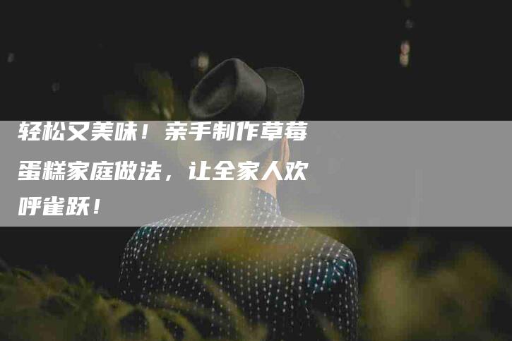 轻松又美味！亲手制作草莓蛋糕家庭做法，让全家人欢呼雀跃！-住家保姆月嫂服务_家政保洁钟点工家政服务_速上门月嫂网首页