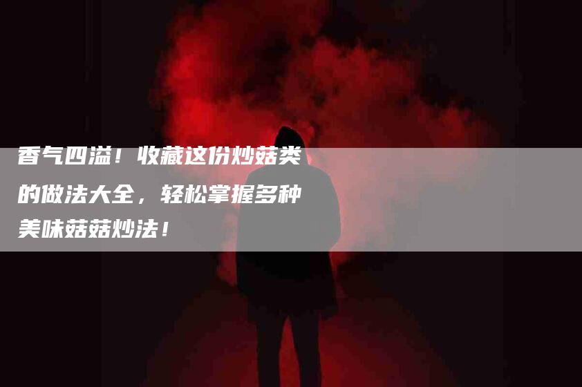 香气四溢!收藏这份炒菇类的做法大全,轻松掌握多种美味菇菇炒法!-住家保姆月嫂服务_家政保洁钟点工家政服务_速上门月嫂网首页