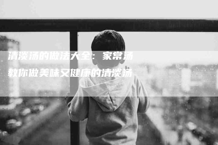 清淡汤的做法大全：家常汤教你做美味又健康的清淡汤-住家保姆月嫂服务_家政保洁钟点工家政服务_速上门月嫂网首页