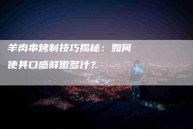 羊肉串烤制技巧揭秘：如何使其口感鲜嫩多汁？-速上门月嫂网