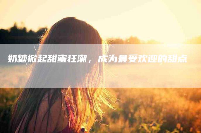奶糖掀起甜蜜狂潮，成为最受欢迎的甜点