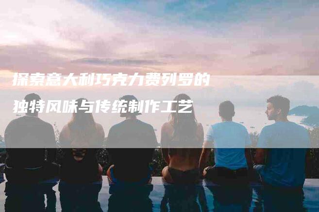 探索意大利巧克力费列罗的独特风味与传统制作工艺-住家保姆月嫂服务_家政保洁钟点工家政服务_速上门月嫂网首页