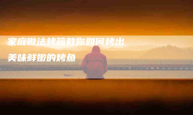 家庭做法烤箱教你如何烤出美味鲜嫩的烤鱼-住家保姆月嫂服务_家政保洁钟点工家政服务_速上门月嫂网首页