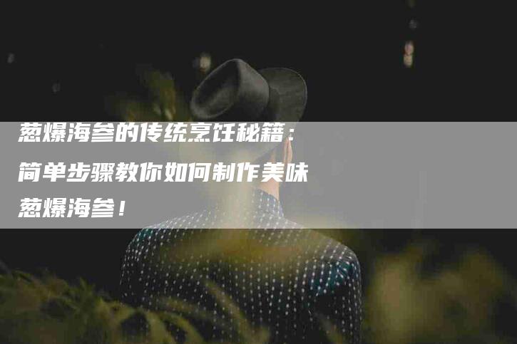 葱爆海参的传统烹饪秘籍：简单步骤教你如何制作美味葱爆海参！-住家保姆月嫂服务_家政保洁钟点工家政服务_速上门月嫂网首页