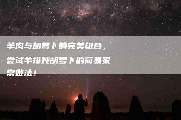 羊肉与胡萝卜的完美组合，尝试羊排炖胡萝卜的简易家常做法！-速上门月嫂网