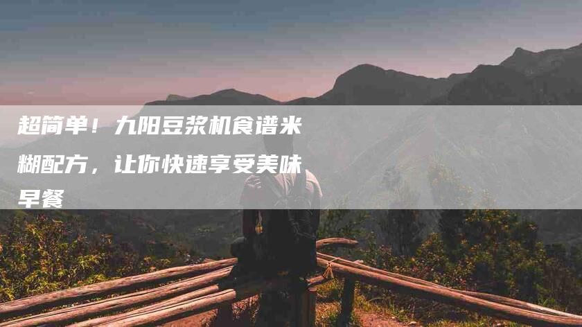超简单！九阳豆浆机食谱米糊配方，让你快速享受美味早餐-住家保姆月嫂服务_家政保洁钟点工家政服务_速上门月嫂网首页