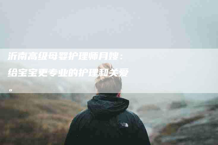 沂南高级母婴护理师月嫂：给宝宝更专业的护理和关爱。