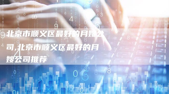 北京市顺义区最好的月嫂公司,北京市顺义区最好的月嫂公司推荐