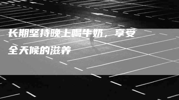 长期坚持晚上喝牛奶，享受全天候的滋养-住家保姆月嫂服务_家政保洁钟点工家政服务_速上门月嫂网首页