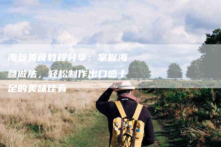 海参美食教程分享：掌握海参做法，轻松制作出口感十足的美味佳肴