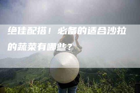绝佳配搭！必备的适合沙拉的蔬菜有哪些？-住家保姆月嫂服务_家政保洁钟点工家政服务_速上门月嫂网首页