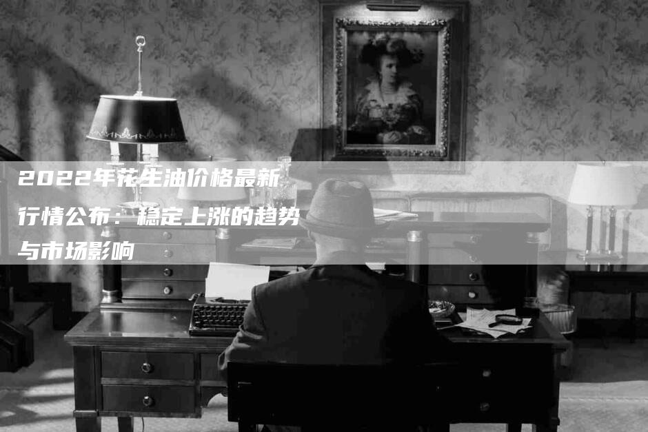 2022年花生油价格最新行情公布：稳定上涨的趋势与市场影响