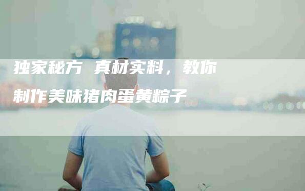 独家秘方 真材实料，教你制作美味猪肉蛋黄粽子