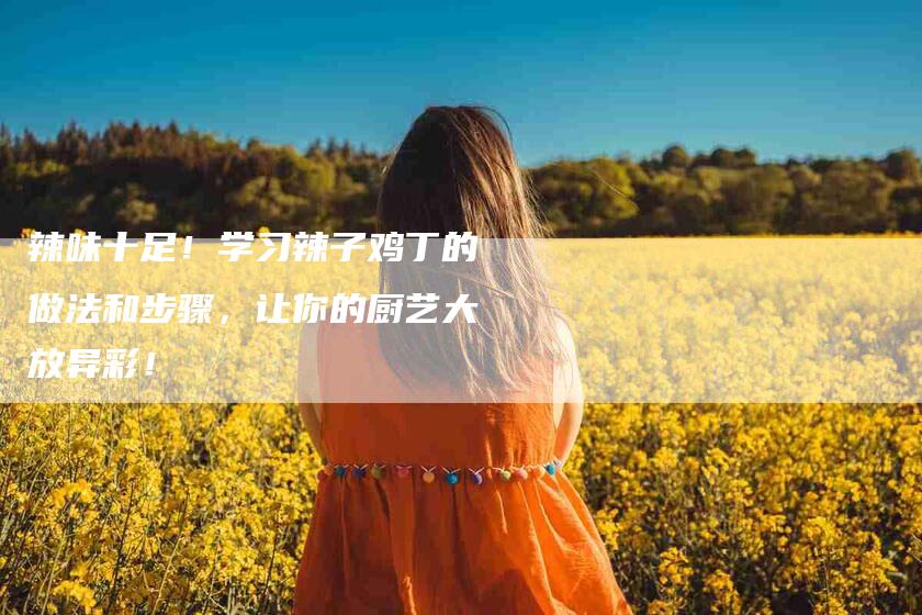 辣味十足！学习辣子鸡丁的做法和步骤，让你的厨艺大放异彩！-住家保姆月嫂服务_家政保洁钟点工家政服务_速上门月嫂网首页