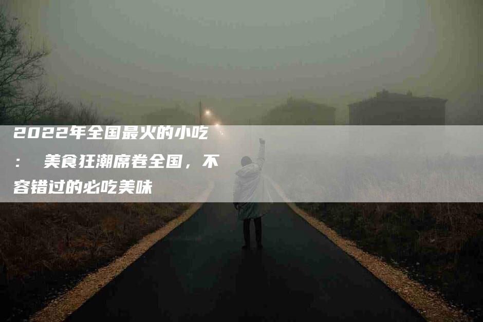 2022年全国最火的小吃： 美食狂潮席卷全国，不容错过的必吃美味-住家保姆月嫂服务_家政保洁钟点工家政服务_速上门月嫂网首页