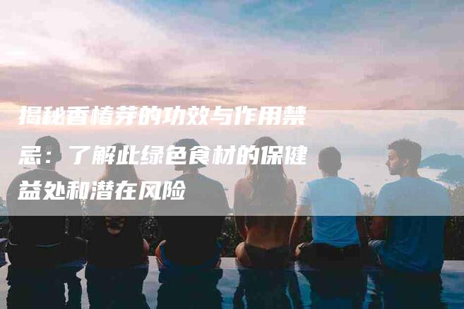 揭秘香椿芽的功效与作用禁忌：了解此绿色食材的保健益处和潜在风险-住家保姆月嫂服务_家政保洁钟点工家政服务_速上门月嫂网首页