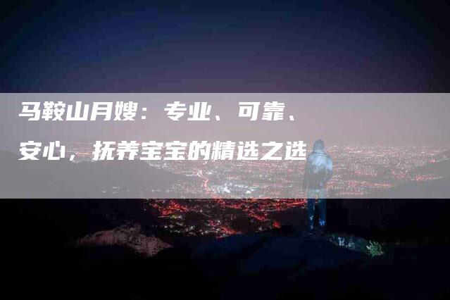 马鞍山月嫂：专业、可靠、安心，抚养宝宝的精选之选-住家保姆月嫂服务_家政保洁钟点工家政服务_速上门月嫂网首页