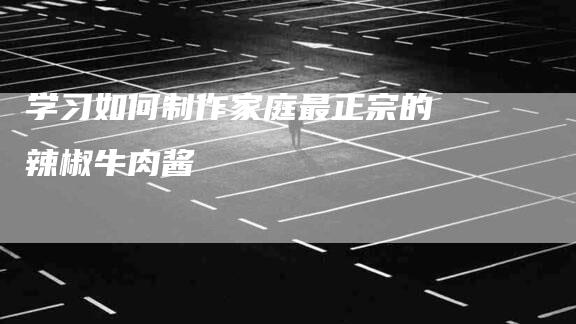 学习如何制作家庭最正宗的辣椒牛肉酱