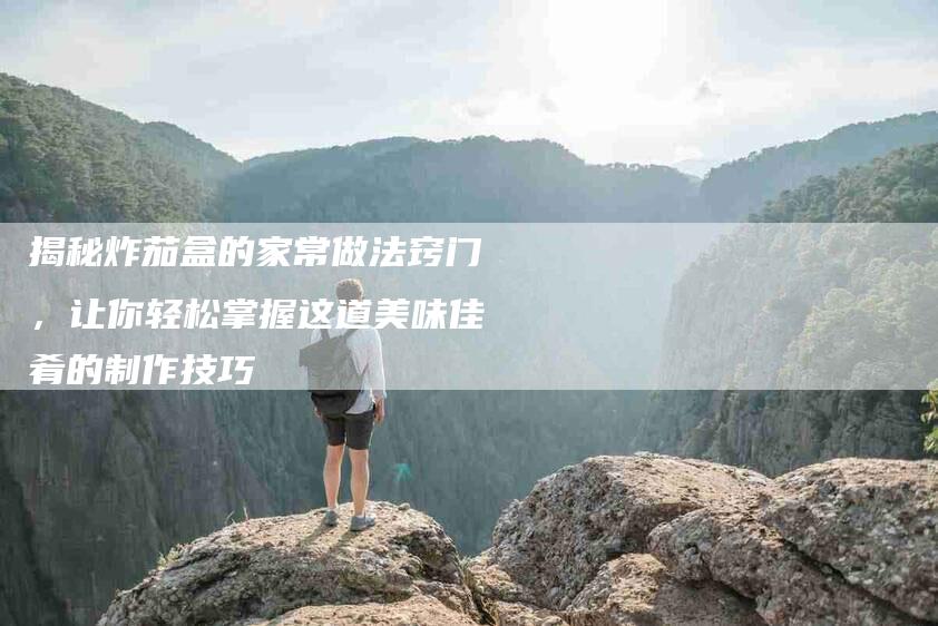 揭秘炸茄盒的家常做法窍门,让你轻松掌握这道美味佳肴的制作技巧-住家保姆月嫂服务_家政保洁钟点工家政服务_速上门月嫂网首页