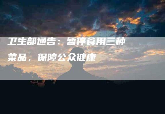 卫生部通告：暂停食用三种菜品，保障公众健康-住家保姆月嫂服务_家政保洁钟点工家政服务_速上门月嫂网首页