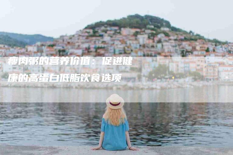 瘦肉粥的营养价值：促进健康的高蛋白低脂饮食选项-住家保姆月嫂服务_家政保洁钟点工家政服务_速上门月嫂网首页