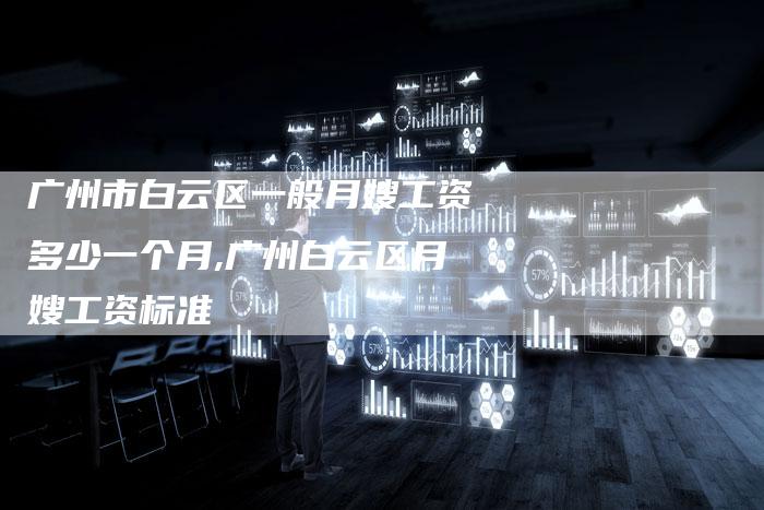 广州市白云区一般月嫂工资多少一个月,广州白云区月嫂工资标准-住家保姆月嫂服务_家政保洁钟点工家政服务_速上门月嫂网首页