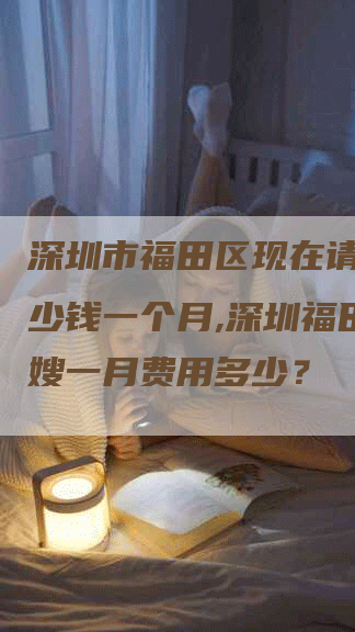 深圳市福田区现在请月嫂多少钱一个月,深圳福田区月嫂一月费用多少？