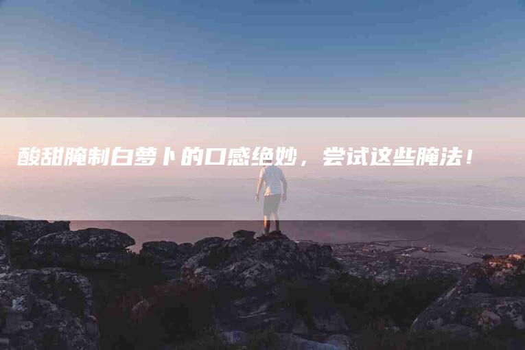酸甜腌制白萝卜的口感绝妙，尝试这些腌法！-住家保姆月嫂服务_家政保洁钟点工家政服务_速上门月嫂网首页