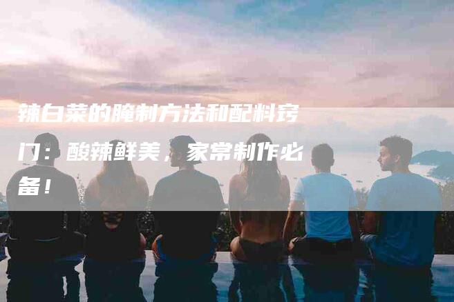 辣白菜的腌制方法和配料窍门：酸辣鲜美，家常制作必备！-住家保姆月嫂服务_家政保洁钟点工家政服务_速上门月嫂网首页