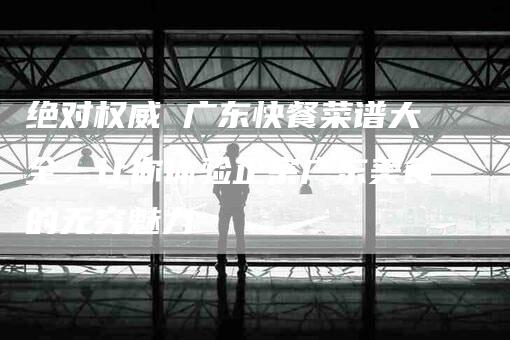 绝对权威 广东快餐菜谱大全：让你体验正宗广东美食的无穷魅力