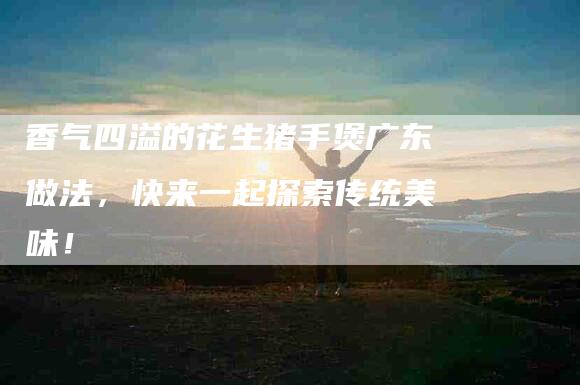 香气四溢的花生猪手煲广东做法，快来一起探索传统美味！-住家保姆月嫂服务_家政保洁钟点工家政服务_速上门月嫂网首页