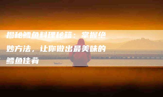揭秘鳕鱼料理秘籍：掌握绝妙方法，让你做出最美味的鳕鱼佳肴-住家保姆月嫂服务_家政保洁钟点工家政服务_速上门月嫂网首页