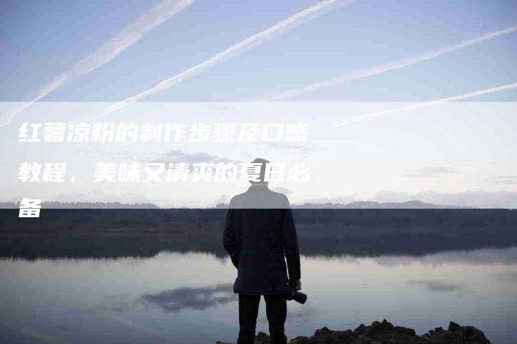 红薯凉粉的制作步骤及口感教程，美味又清爽的夏日必备-住家保姆月嫂服务_家政保洁钟点工家政服务_速上门月嫂网首页