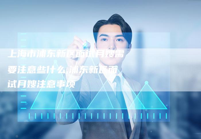 上海市浦东新区面试月嫂需要注意些什么,浦东新区面试月嫂注意事项