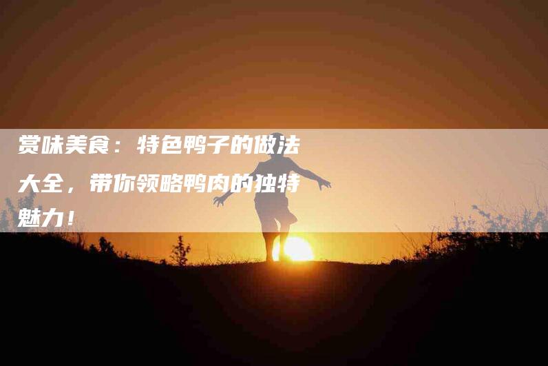 赏味美食：特色鸭子的做法大全，带你领略鸭肉的独特魅力！