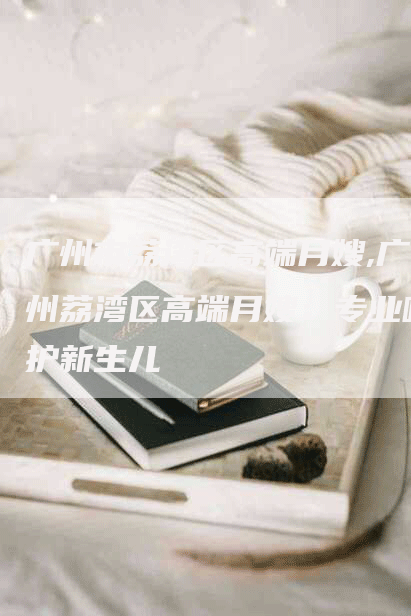 广州市荔湾区高端月嫂,广州荔湾区高端月嫂：专业呵护新生儿-住家保姆月嫂服务_家政保洁钟点工家政服务_速上门月嫂网首页