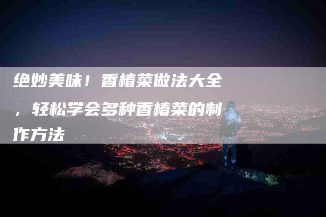绝妙美味！香椿菜做法大全，轻松学会多种香椿菜的制作方法